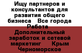 Ищу партнеров и консультантов для развития общего бизнеса - Все города Работа » Дополнительный заработок и сетевой маркетинг   . Крым,Черноморское